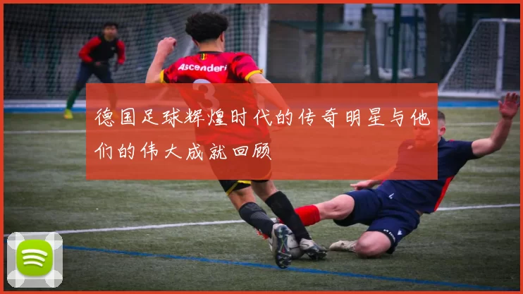 德国足球辉煌时代的传奇明星与他们的伟大成就回顾