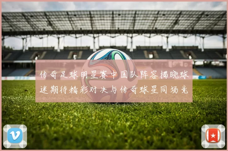传奇足球明星赛中国队阵容揭晓球迷期待精彩对决与传奇球星同场竞技