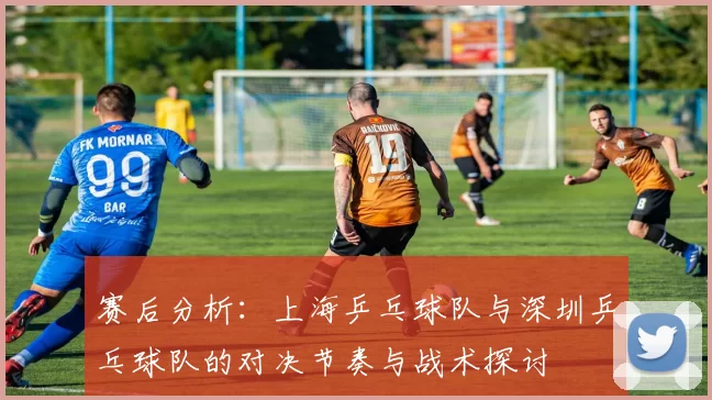 赛后分析：上海乒乓球队与深圳乒乓球队的对决节奏与战术探讨