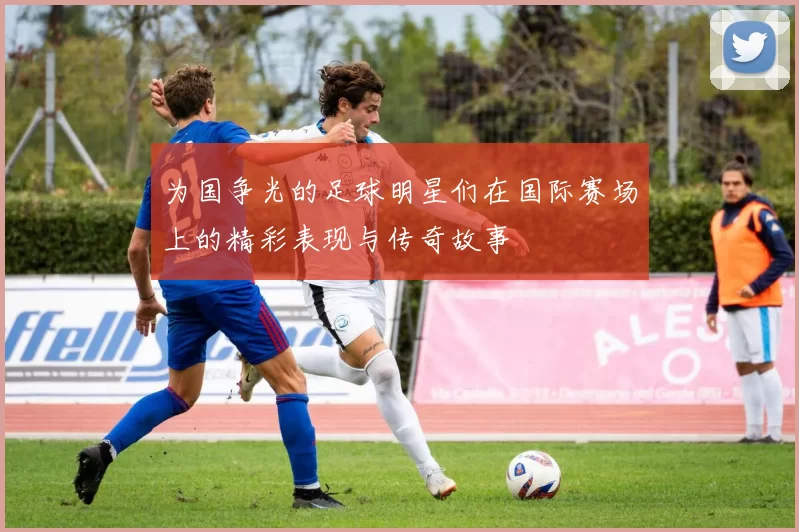 为国争光的足球明星们在国际赛场上的精彩表现与传奇故事
