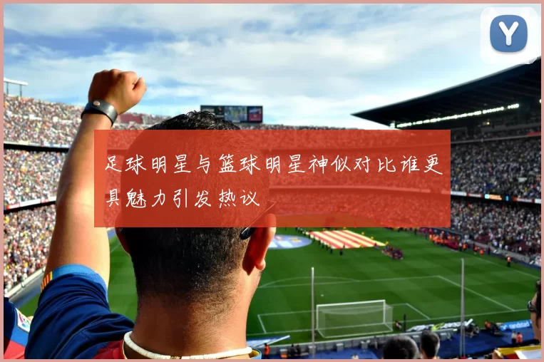 足球明星与篮球明星神似对比谁更具魅力引发热议