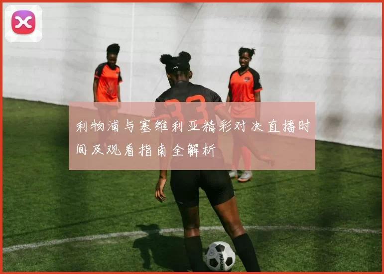 利物浦与塞维利亚精彩对决直播时间及观看指南全解析