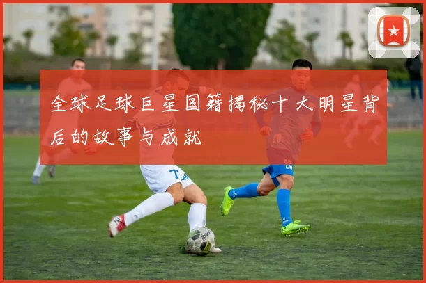 全球足球巨星国籍揭秘十大明星背后的故事与成就