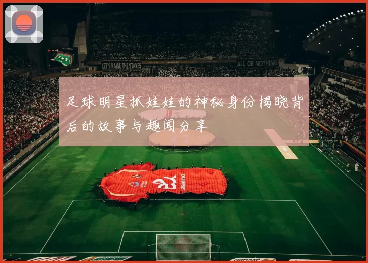 足球明星抓娃娃的神秘身份揭晓背后的故事与趣闻分享