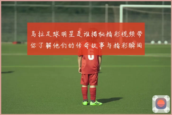 乌拉足球明星是谁揭秘精彩视频带你了解他们的传奇故事与精彩瞬间