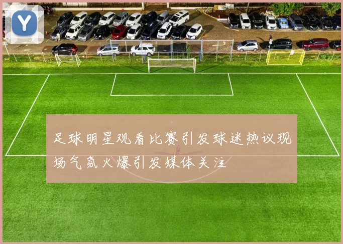 足球明星观看比赛引发球迷热议现场气氛火爆引发媒体关注