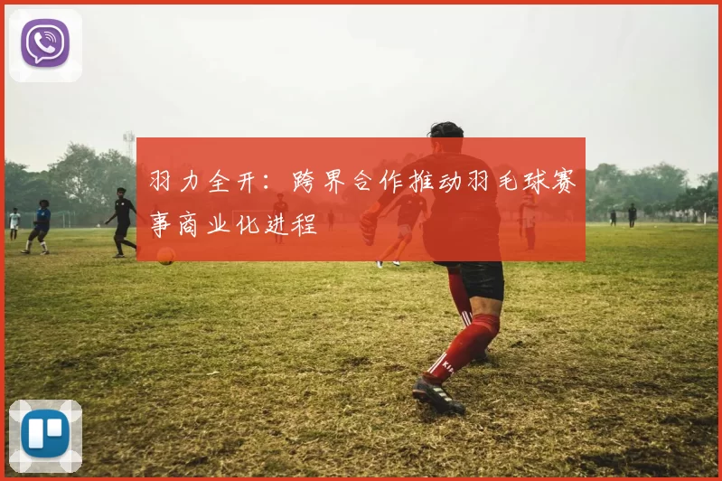 羽力全开：跨界合作推动羽毛球赛事商业化进程