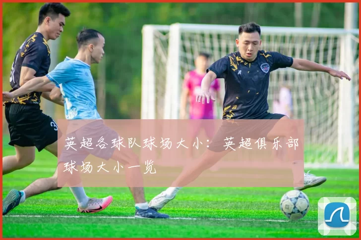 英超各球队球场大小：英超俱乐部球场大小一览