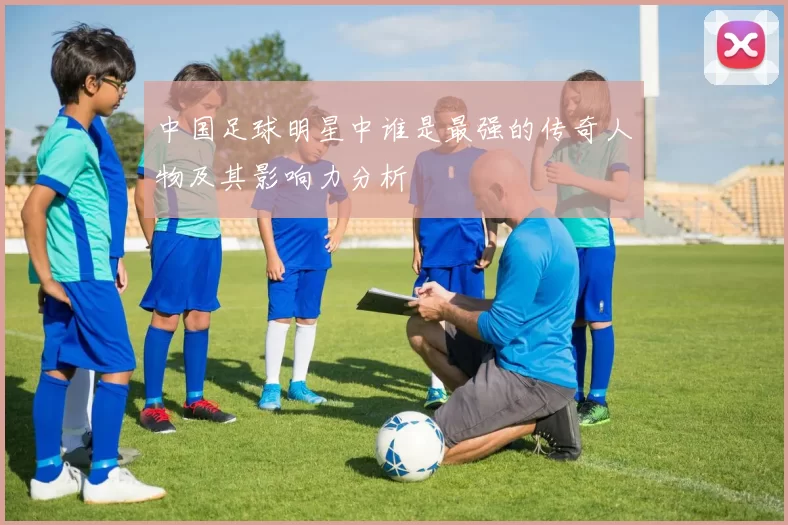 中国足球明星中谁是最强的传奇人物及其影响力分析
