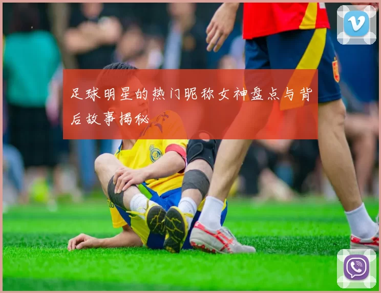 足球明星的热门昵称女神盘点与背后故事揭秘