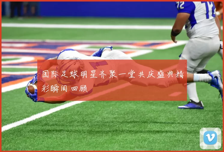 国际足球明星齐聚一堂共庆盛典精彩瞬间回顾