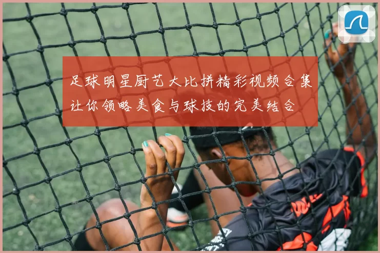 足球明星厨艺大比拼精彩视频合集让你领略美食与球技的完美结合
