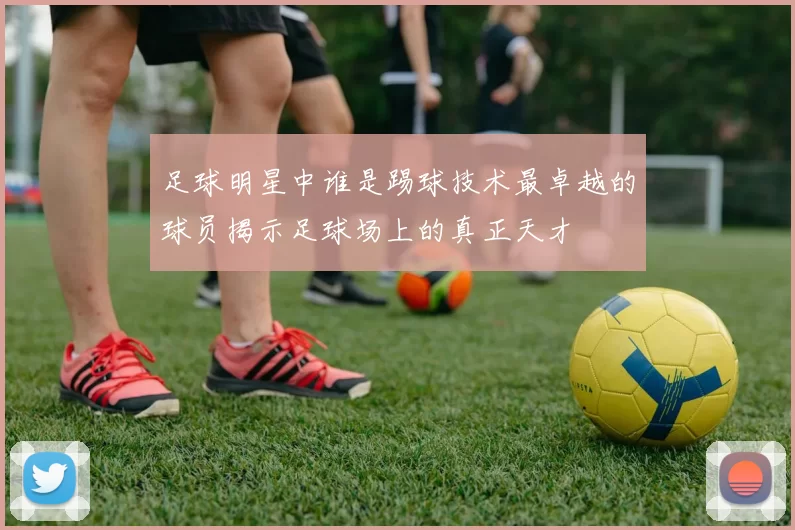 足球明星中谁是踢球技术最卓越的球员揭示足球场上的真正天才