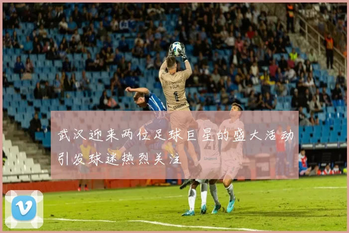 武汉迎来两位足球巨星的盛大活动引发球迷热烈关注