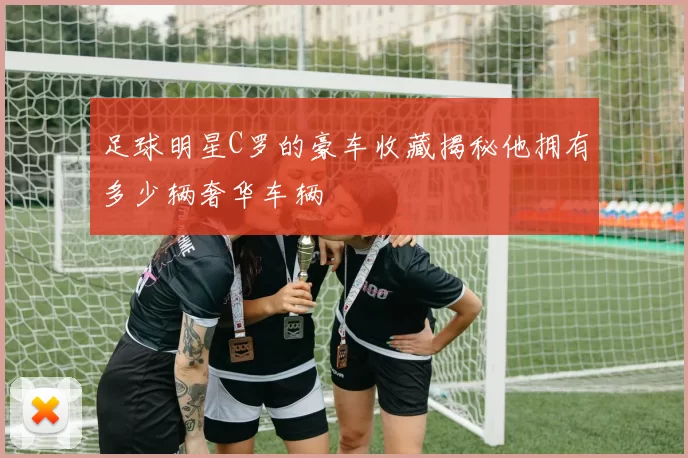 足球明星C罗的豪车收藏揭秘他拥有多少辆奢华车辆