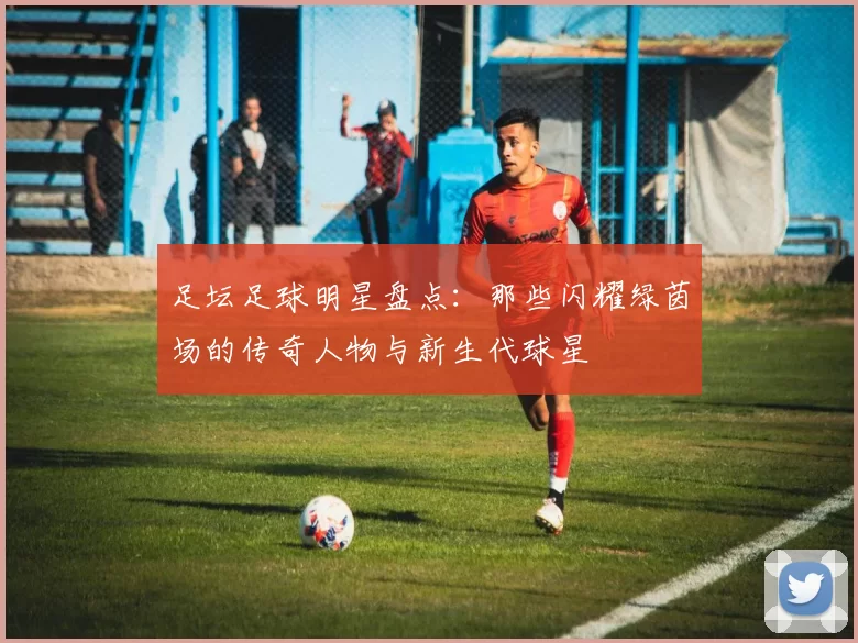 足坛足球明星盘点：那些闪耀绿茵场的传奇人物与新生代球星