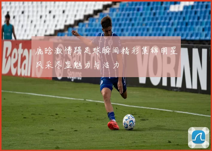 鹿晗激情踢足球瞬间精彩集锦明星风采尽显魅力与活力