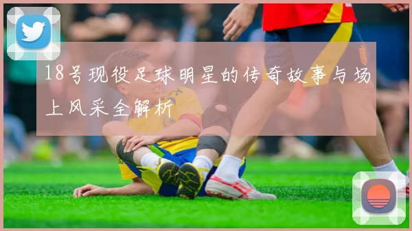 18号现役足球明星的传奇故事与场上风采全解析
