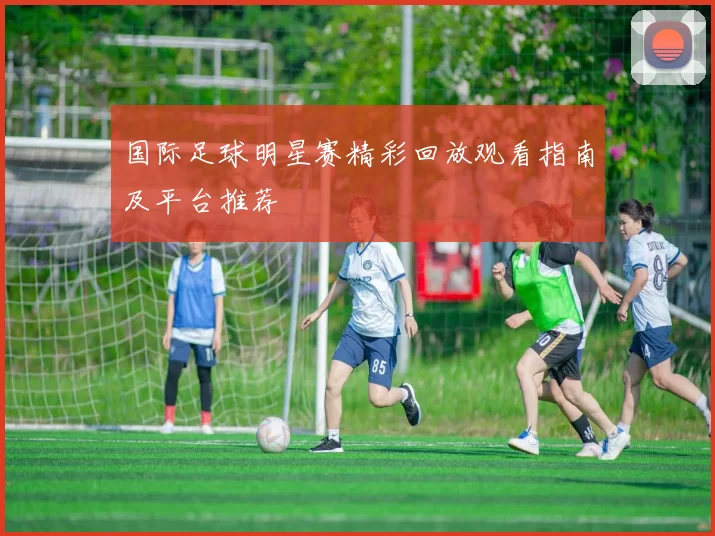 国际足球明星赛精彩回放观看指南及平台推荐