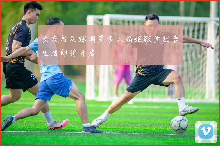 女友与足球明星步入婚姻殿堂甜蜜生活即将开启