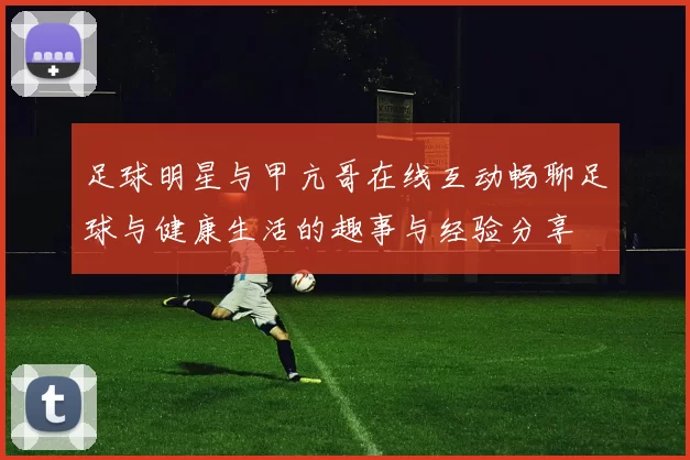 足球明星与甲亢哥在线互动畅聊足球与健康生活的趣事与经验分享