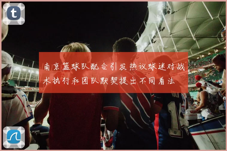 南京篮球队配合引发热议球迷对战术执行和团队默契提出不同看法