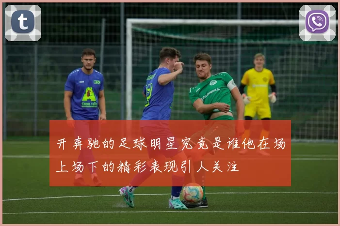 开奔驰的足球明星究竟是谁他在场上场下的精彩表现引人关注