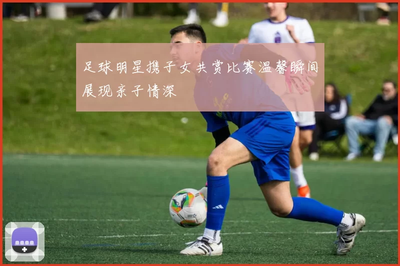 足球明星携子女共赏比赛温馨瞬间展现亲子情深
