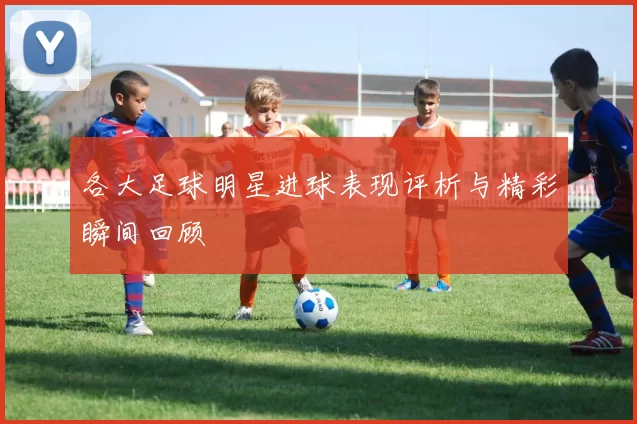 各大足球明星进球表现评析与精彩瞬间回顾