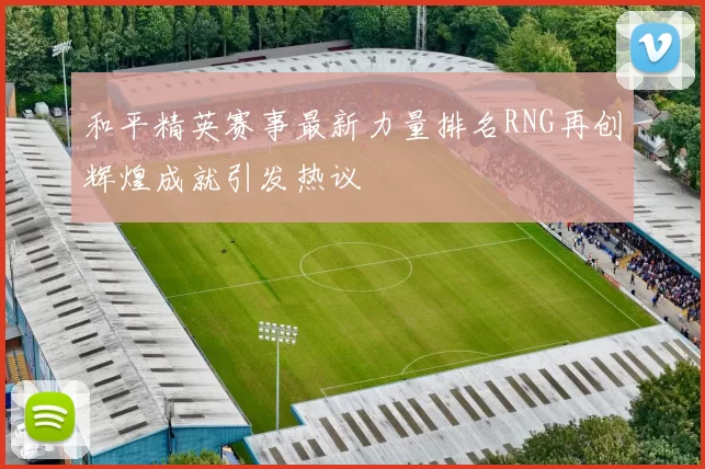 和平精英赛事最新力量排名RNG再创辉煌成就引发热议