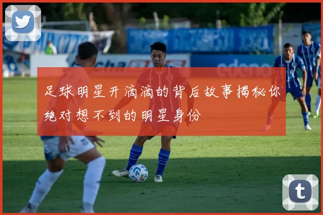 足球明星开滴滴的背后故事揭秘你绝对想不到的明星身份