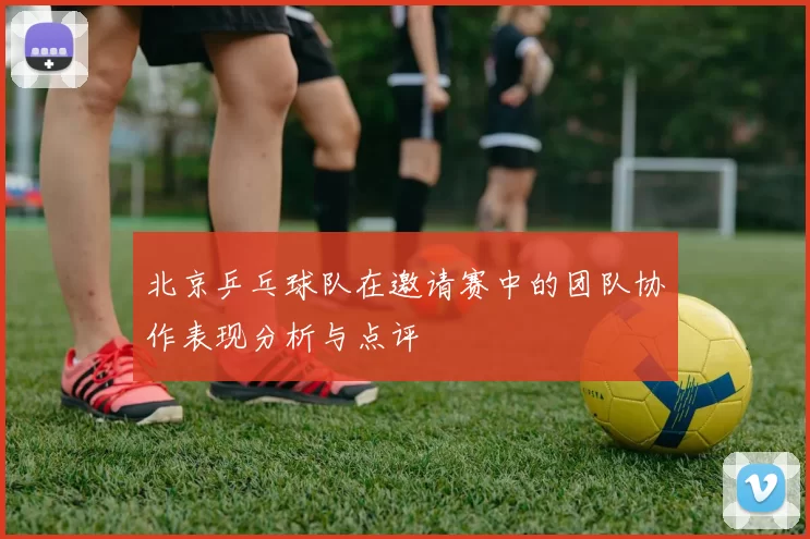 北京乒乓球队在邀请赛中的团队协作表现分析与点评