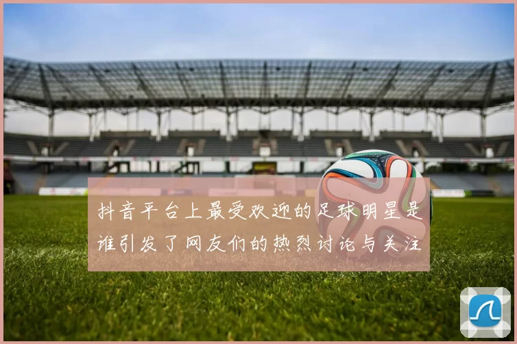 抖音平台上最受欢迎的足球明星是谁引发了网友们的热烈讨论与关注