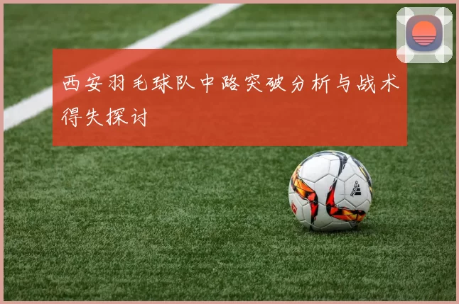 西安羽毛球队中路突破分析与战术得失探讨