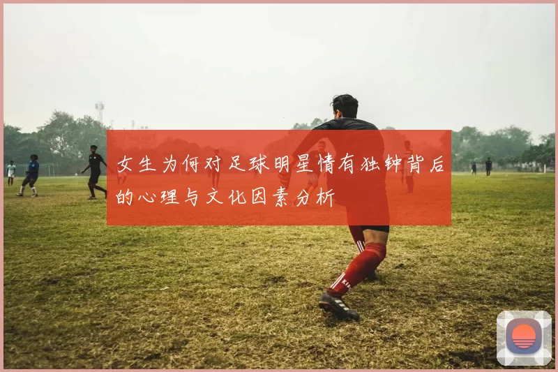 女生为何对足球明星情有独钟背后的心理与文化因素分析