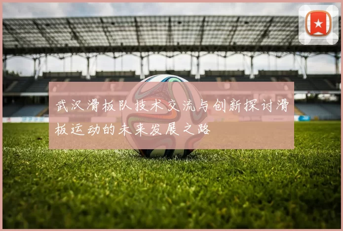武汉滑板队技术交流与创新探讨滑板运动的未来发展之路