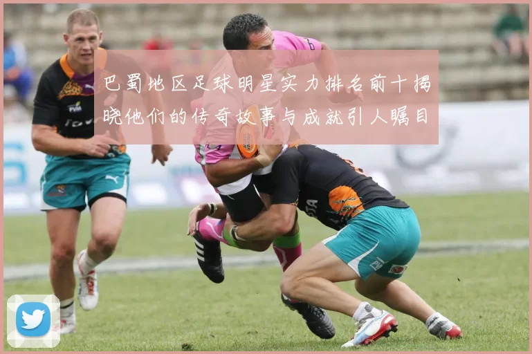 巴蜀地区足球明星实力排名前十揭晓他们的传奇故事与成就引人瞩目