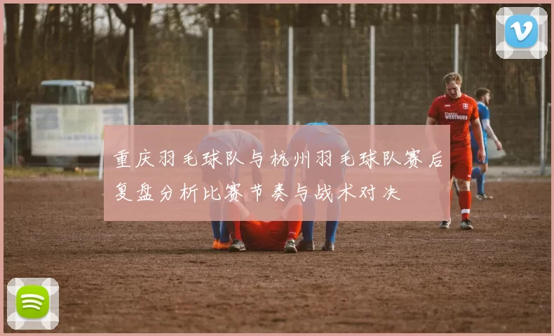 重庆羽毛球队与杭州羽毛球队赛后复盘分析比赛节奏与战术对决