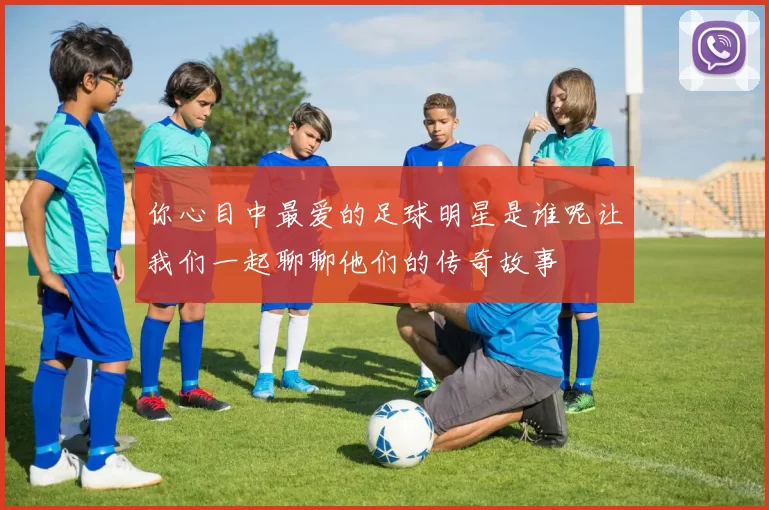 你心目中最爱的足球明星是谁呢让我们一起聊聊他们的传奇故事
