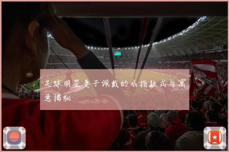 足球明星妻子佩戴的戒指款式与寓意揭秘
