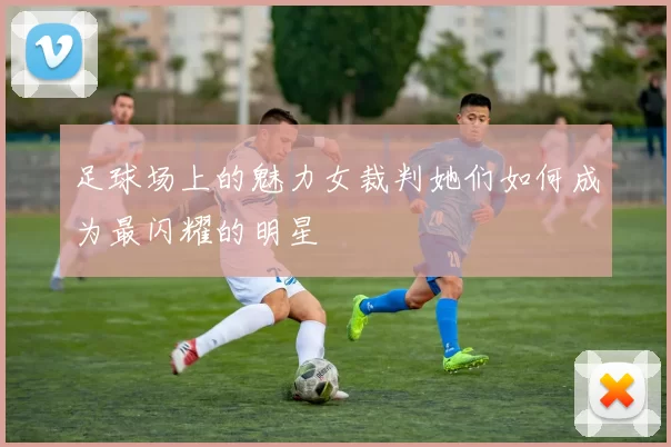 足球场上的魅力女裁判她们如何成为最闪耀的明星
