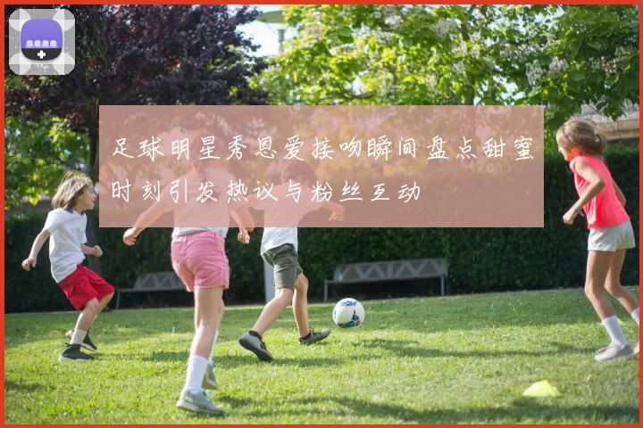 足球明星秀恩爱接吻瞬间盘点甜蜜时刻引发热议与粉丝互动