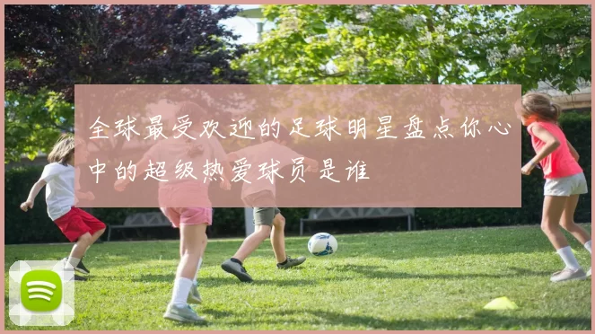 全球最受欢迎的足球明星盘点你心中的超级热爱球员是谁