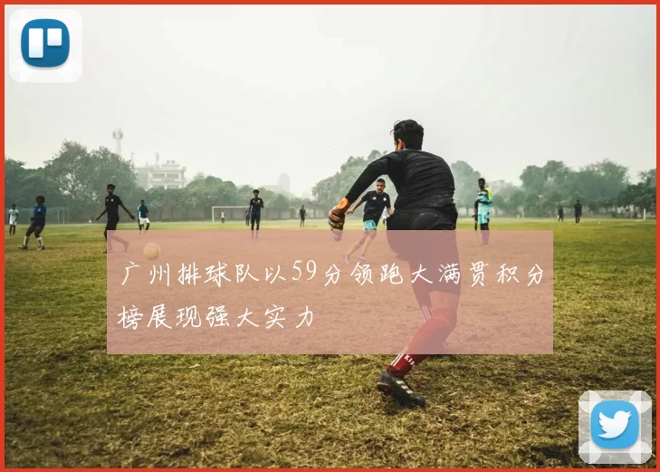 广州排球队以59分领跑大满贯积分榜展现强大实力