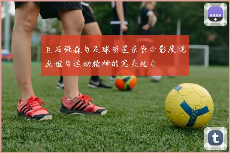 巨石强森与足球明星亲密合影展现友谊与运动精神的完美结合