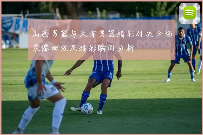 山西男篮与天津男篮精彩对决全场录像回放及精彩瞬间分析
