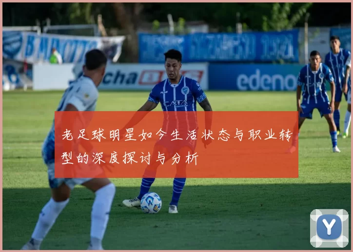 老足球明星如今生活状态与职业转型的深度探讨与分析