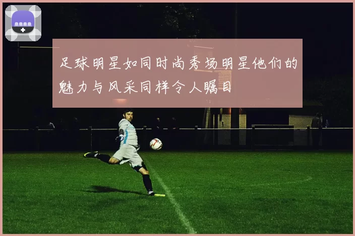 足球明星如同时尚秀场明星他们的魅力与风采同样令人瞩目