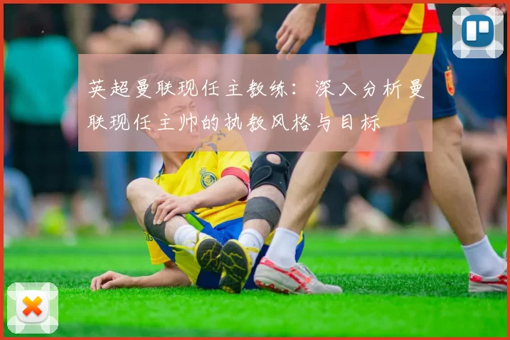 英超曼联现任主教练：深入分析曼联现任主帅的执教风格与目标