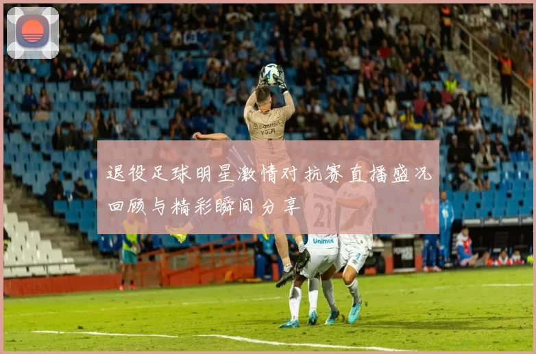 退役足球明星激情对抗赛直播盛况回顾与精彩瞬间分享